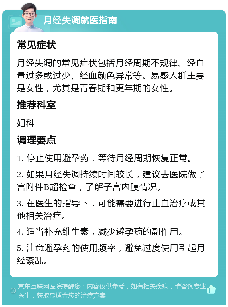 月经失调就医指南 常见症状 月经失调的常见症状包括月经周期不规律、经血量过多或过少、经血颜色异常等。易感人群主要是女性，尤其是青春期和更年期的女性。 推荐科室 妇科 调理要点 1. 停止使用避孕药，等待月经周期恢复正常。 2. 如果月经失调持续时间较长，建议去医院做子宫附件B超检查，了解子宫内膜情况。 3. 在医生的指导下，可能需要进行止血治疗或其他相关治疗。 4. 适当补充维生素，减少避孕药的副作用。 5. 注意避孕药的使用频率，避免过度使用引起月经紊乱。