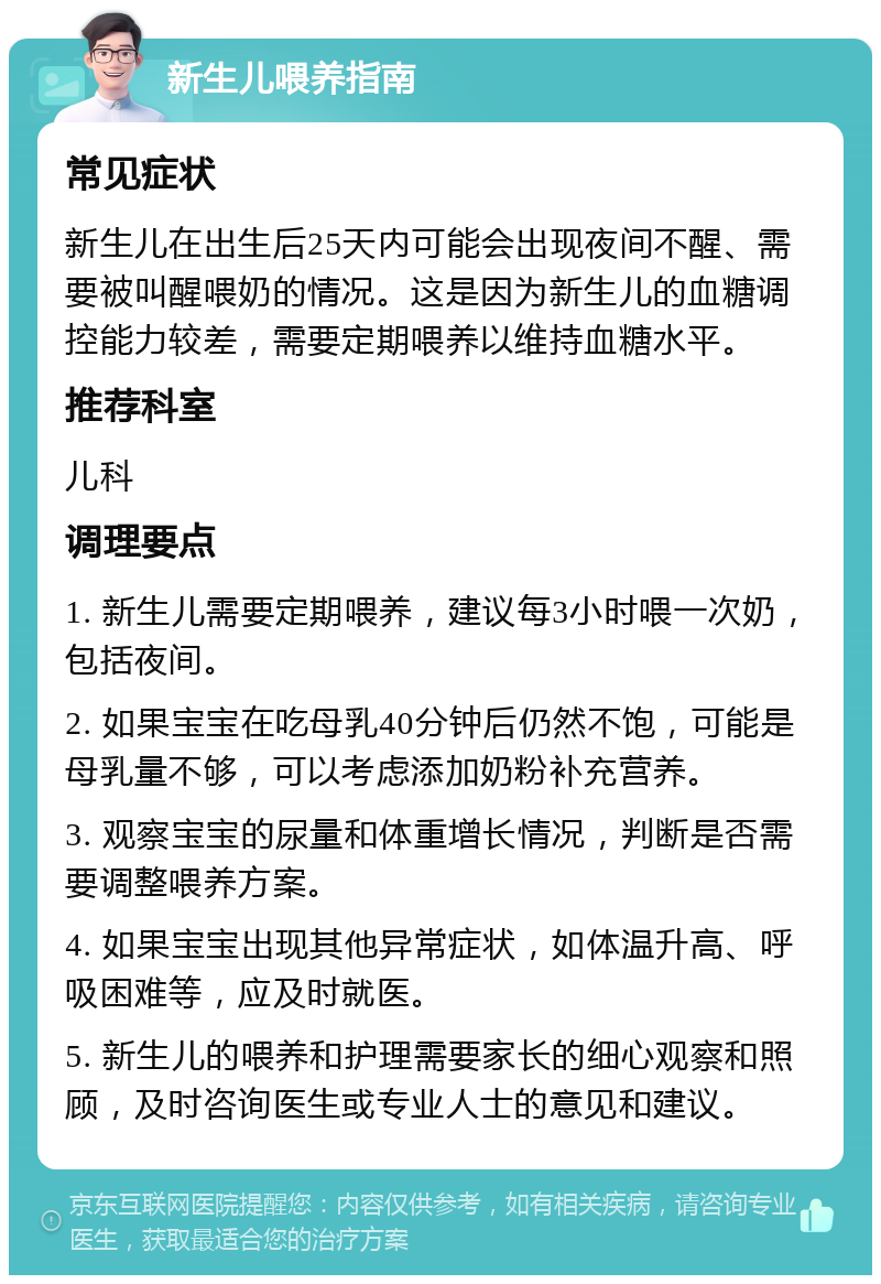 新生儿喂养指南 常见症状 新生儿在出生后25天内可能会出现夜间不醒、需要被叫醒喂奶的情况。这是因为新生儿的血糖调控能力较差，需要定期喂养以维持血糖水平。 推荐科室 儿科 调理要点 1. 新生儿需要定期喂养，建议每3小时喂一次奶，包括夜间。 2. 如果宝宝在吃母乳40分钟后仍然不饱，可能是母乳量不够，可以考虑添加奶粉补充营养。 3. 观察宝宝的尿量和体重增长情况，判断是否需要调整喂养方案。 4. 如果宝宝出现其他异常症状，如体温升高、呼吸困难等，应及时就医。 5. 新生儿的喂养和护理需要家长的细心观察和照顾，及时咨询医生或专业人士的意见和建议。