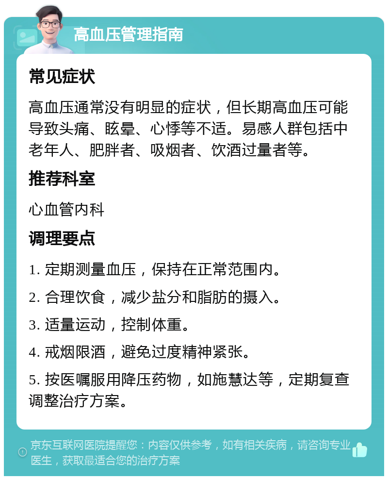 高血压管理指南 常见症状 高血压通常没有明显的症状，但长期高血压可能导致头痛、眩晕、心悸等不适。易感人群包括中老年人、肥胖者、吸烟者、饮酒过量者等。 推荐科室 心血管内科 调理要点 1. 定期测量血压，保持在正常范围内。 2. 合理饮食，减少盐分和脂肪的摄入。 3. 适量运动，控制体重。 4. 戒烟限酒，避免过度精神紧张。 5. 按医嘱服用降压药物，如施慧达等，定期复查调整治疗方案。