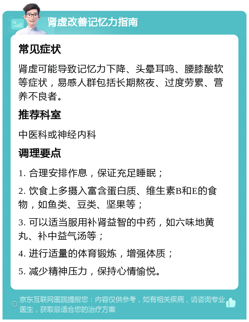 肾虚改善记忆力指南 常见症状 肾虚可能导致记忆力下降、头晕耳鸣、腰膝酸软等症状，易感人群包括长期熬夜、过度劳累、营养不良者。 推荐科室 中医科或神经内科 调理要点 1. 合理安排作息，保证充足睡眠； 2. 饮食上多摄入富含蛋白质、维生素B和E的食物，如鱼类、豆类、坚果等； 3. 可以适当服用补肾益智的中药，如六味地黄丸、补中益气汤等； 4. 进行适量的体育锻炼，增强体质； 5. 减少精神压力，保持心情愉悦。