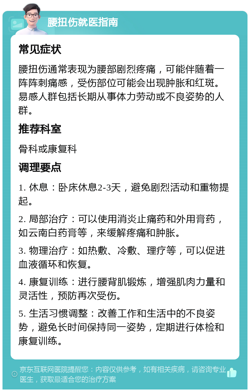 腰扭伤就医指南 常见症状 腰扭伤通常表现为腰部剧烈疼痛，可能伴随着一阵阵刺痛感，受伤部位可能会出现肿胀和红斑。易感人群包括长期从事体力劳动或不良姿势的人群。 推荐科室 骨科或康复科 调理要点 1. 休息：卧床休息2-3天，避免剧烈活动和重物提起。 2. 局部治疗：可以使用消炎止痛药和外用膏药，如云南白药膏等，来缓解疼痛和肿胀。 3. 物理治疗：如热敷、冷敷、理疗等，可以促进血液循环和恢复。 4. 康复训练：进行腰背肌锻炼，增强肌肉力量和灵活性，预防再次受伤。 5. 生活习惯调整：改善工作和生活中的不良姿势，避免长时间保持同一姿势，定期进行体检和康复训练。