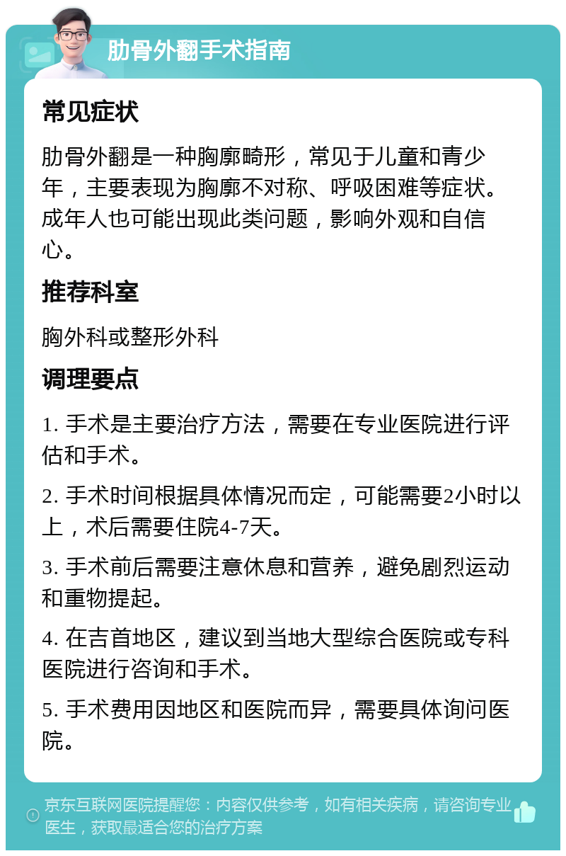 肋骨外翻手术指南 常见症状 肋骨外翻是一种胸廓畸形，常见于儿童和青少年，主要表现为胸廓不对称、呼吸困难等症状。成年人也可能出现此类问题，影响外观和自信心。 推荐科室 胸外科或整形外科 调理要点 1. 手术是主要治疗方法，需要在专业医院进行评估和手术。 2. 手术时间根据具体情况而定，可能需要2小时以上，术后需要住院4-7天。 3. 手术前后需要注意休息和营养，避免剧烈运动和重物提起。 4. 在吉首地区，建议到当地大型综合医院或专科医院进行咨询和手术。 5. 手术费用因地区和医院而异，需要具体询问医院。