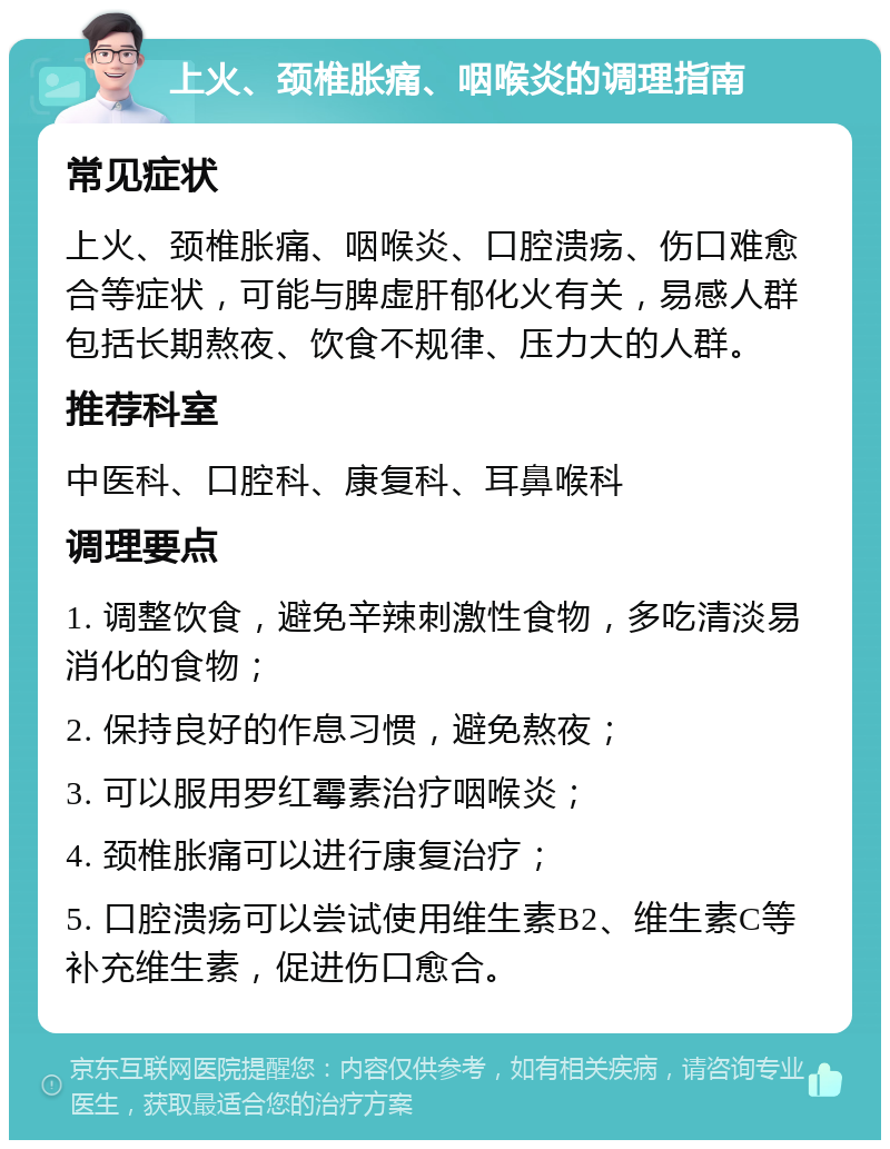 上火、颈椎胀痛、咽喉炎的调理指南 常见症状 上火、颈椎胀痛、咽喉炎、口腔溃疡、伤口难愈合等症状，可能与脾虚肝郁化火有关，易感人群包括长期熬夜、饮食不规律、压力大的人群。 推荐科室 中医科、口腔科、康复科、耳鼻喉科 调理要点 1. 调整饮食，避免辛辣刺激性食物，多吃清淡易消化的食物； 2. 保持良好的作息习惯，避免熬夜； 3. 可以服用罗红霉素治疗咽喉炎； 4. 颈椎胀痛可以进行康复治疗； 5. 口腔溃疡可以尝试使用维生素B2、维生素C等补充维生素，促进伤口愈合。