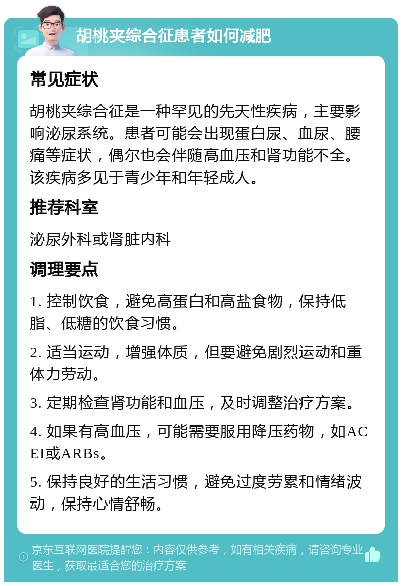 胡桃夹综合征患者如何减肥 常见症状 胡桃夹综合征是一种罕见的先天性疾病，主要影响泌尿系统。患者可能会出现蛋白尿、血尿、腰痛等症状，偶尔也会伴随高血压和肾功能不全。该疾病多见于青少年和年轻成人。 推荐科室 泌尿外科或肾脏内科 调理要点 1. 控制饮食，避免高蛋白和高盐食物，保持低脂、低糖的饮食习惯。 2. 适当运动，增强体质，但要避免剧烈运动和重体力劳动。 3. 定期检查肾功能和血压，及时调整治疗方案。 4. 如果有高血压，可能需要服用降压药物，如ACEI或ARBs。 5. 保持良好的生活习惯，避免过度劳累和情绪波动，保持心情舒畅。