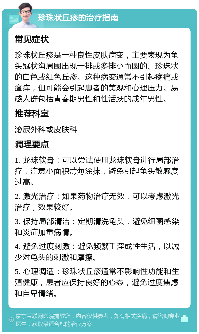 珍珠状丘疹的治疗指南 常见症状 珍珠状丘疹是一种良性皮肤病变，主要表现为龟头冠状沟周围出现一排或多排小而圆的、珍珠状的白色或红色丘疹。这种病变通常不引起疼痛或瘙痒，但可能会引起患者的美观和心理压力。易感人群包括青春期男性和性活跃的成年男性。 推荐科室 泌尿外科或皮肤科 调理要点 1. 龙珠软膏：可以尝试使用龙珠软膏进行局部治疗，注意小面积薄薄涂抹，避免引起龟头敏感度过高。 2. 激光治疗：如果药物治疗无效，可以考虑激光治疗，效果较好。 3. 保持局部清洁：定期清洗龟头，避免细菌感染和炎症加重病情。 4. 避免过度刺激：避免频繁手淫或性生活，以减少对龟头的刺激和摩擦。 5. 心理调适：珍珠状丘疹通常不影响性功能和生殖健康，患者应保持良好的心态，避免过度焦虑和自卑情绪。