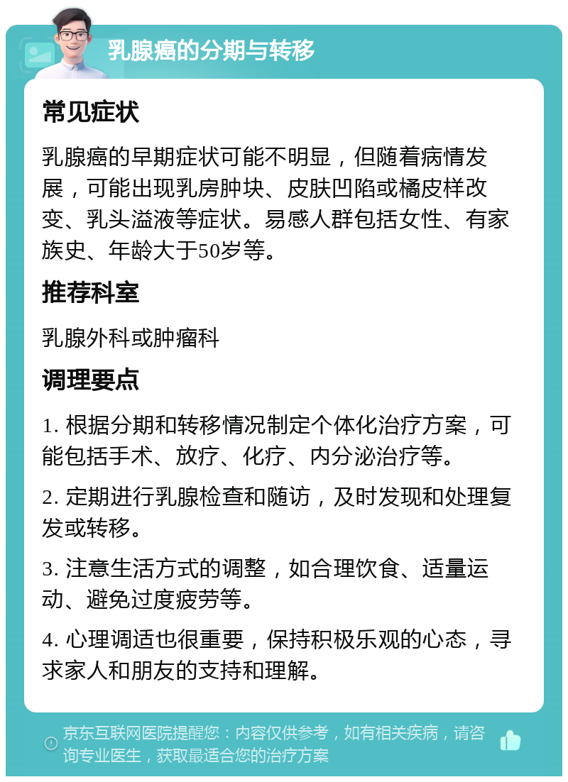 乳腺癌的分期与转移 常见症状 乳腺癌的早期症状可能不明显，但随着病情发展，可能出现乳房肿块、皮肤凹陷或橘皮样改变、乳头溢液等症状。易感人群包括女性、有家族史、年龄大于50岁等。 推荐科室 乳腺外科或肿瘤科 调理要点 1. 根据分期和转移情况制定个体化治疗方案，可能包括手术、放疗、化疗、内分泌治疗等。 2. 定期进行乳腺检查和随访，及时发现和处理复发或转移。 3. 注意生活方式的调整，如合理饮食、适量运动、避免过度疲劳等。 4. 心理调适也很重要，保持积极乐观的心态，寻求家人和朋友的支持和理解。