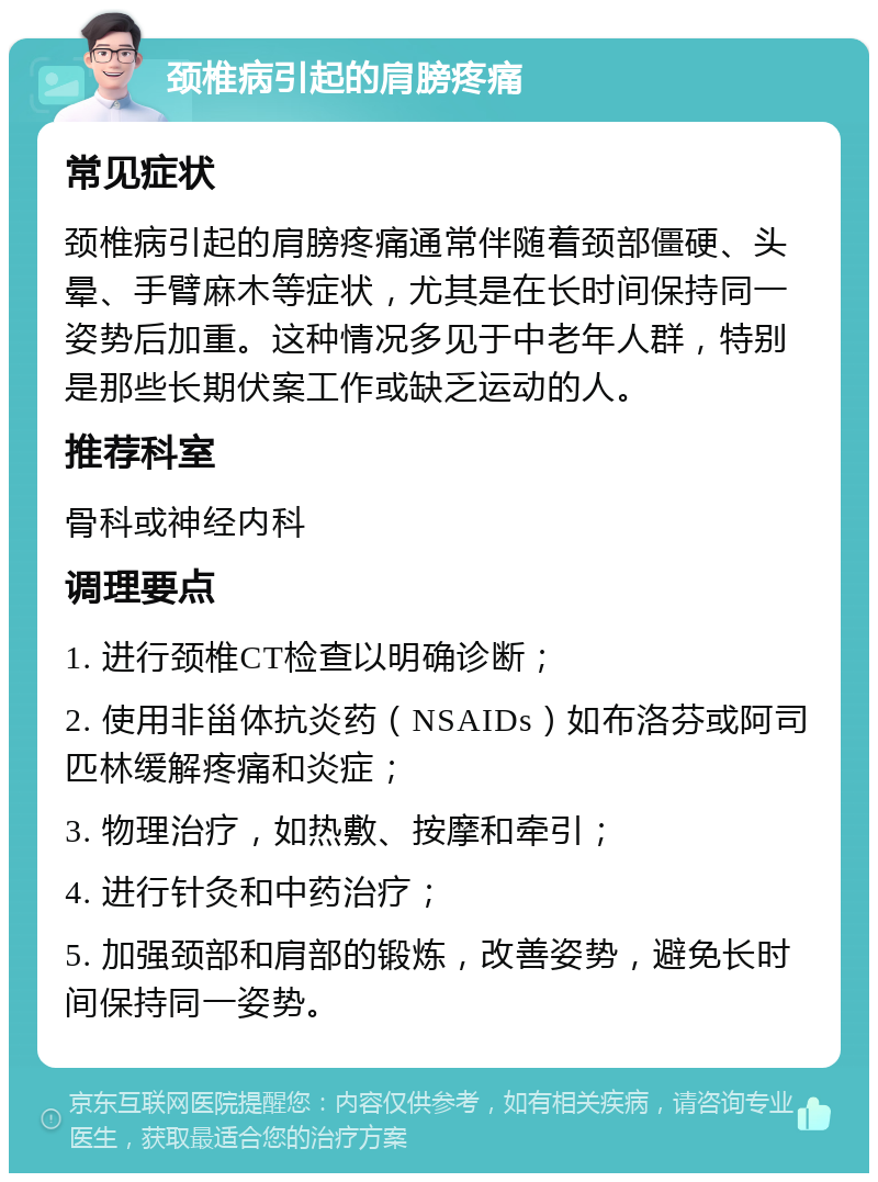 颈椎病引起的肩膀疼痛 常见症状 颈椎病引起的肩膀疼痛通常伴随着颈部僵硬、头晕、手臂麻木等症状，尤其是在长时间保持同一姿势后加重。这种情况多见于中老年人群，特别是那些长期伏案工作或缺乏运动的人。 推荐科室 骨科或神经内科 调理要点 1. 进行颈椎CT检查以明确诊断； 2. 使用非甾体抗炎药（NSAIDs）如布洛芬或阿司匹林缓解疼痛和炎症； 3. 物理治疗，如热敷、按摩和牵引； 4. 进行针灸和中药治疗； 5. 加强颈部和肩部的锻炼，改善姿势，避免长时间保持同一姿势。