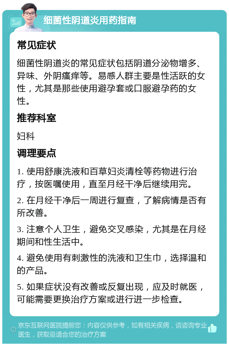 细菌性阴道炎用药指南 常见症状 细菌性阴道炎的常见症状包括阴道分泌物增多、异味、外阴瘙痒等。易感人群主要是性活跃的女性，尤其是那些使用避孕套或口服避孕药的女性。 推荐科室 妇科 调理要点 1. 使用舒康洗液和百草妇炎清栓等药物进行治疗，按医嘱使用，直至月经干净后继续用完。 2. 在月经干净后一周进行复查，了解病情是否有所改善。 3. 注意个人卫生，避免交叉感染，尤其是在月经期间和性生活中。 4. 避免使用有刺激性的洗液和卫生巾，选择温和的产品。 5. 如果症状没有改善或反复出现，应及时就医，可能需要更换治疗方案或进行进一步检查。