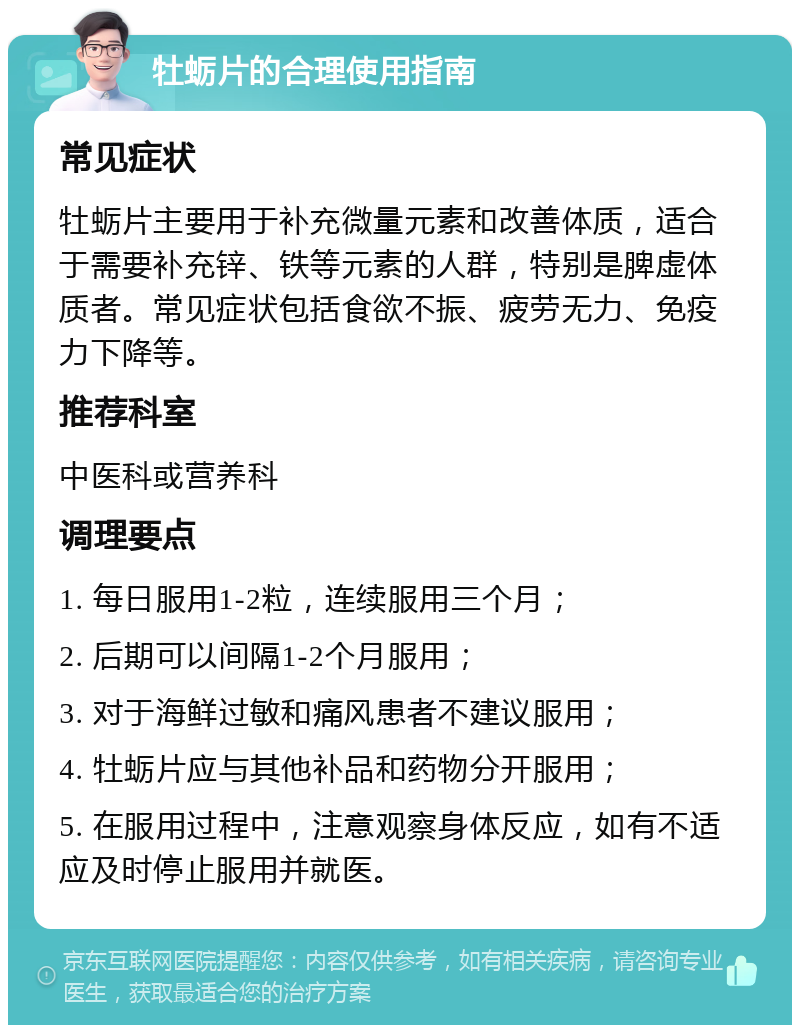 牡蛎片的合理使用指南 常见症状 牡蛎片主要用于补充微量元素和改善体质，适合于需要补充锌、铁等元素的人群，特别是脾虚体质者。常见症状包括食欲不振、疲劳无力、免疫力下降等。 推荐科室 中医科或营养科 调理要点 1. 每日服用1-2粒，连续服用三个月； 2. 后期可以间隔1-2个月服用； 3. 对于海鲜过敏和痛风患者不建议服用； 4. 牡蛎片应与其他补品和药物分开服用； 5. 在服用过程中，注意观察身体反应，如有不适应及时停止服用并就医。