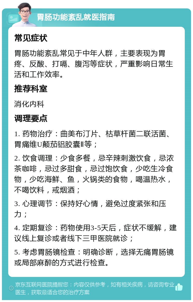 胃肠功能紊乱就医指南 常见症状 胃肠功能紊乱常见于中年人群，主要表现为胃疼、反酸、打嗝、腹泻等症状，严重影响日常生活和工作效率。 推荐科室 消化内科 调理要点 1. 药物治疗：曲美布汀片、枯草杆菌二联活菌、胃痛维U颠茄铝胶囊Ⅱ等； 2. 饮食调理：少食多餐，忌辛辣刺激饮食，忌浓茶咖啡，忌过多甜食，忌过饱饮食，少吃生冷食物，少吃海鲜、鱼，火锅类的食物，喝温热水，不喝饮料，戒烟酒； 3. 心理调节：保持好心情，避免过度紧张和压力； 4. 定期复诊：药物使用3-5天后，症状不缓解，建议线上复诊或者线下三甲医院就诊； 5. 考虑胃肠镜检查：明确诊断，选择无痛胃肠镜或局部麻醉的方式进行检查。