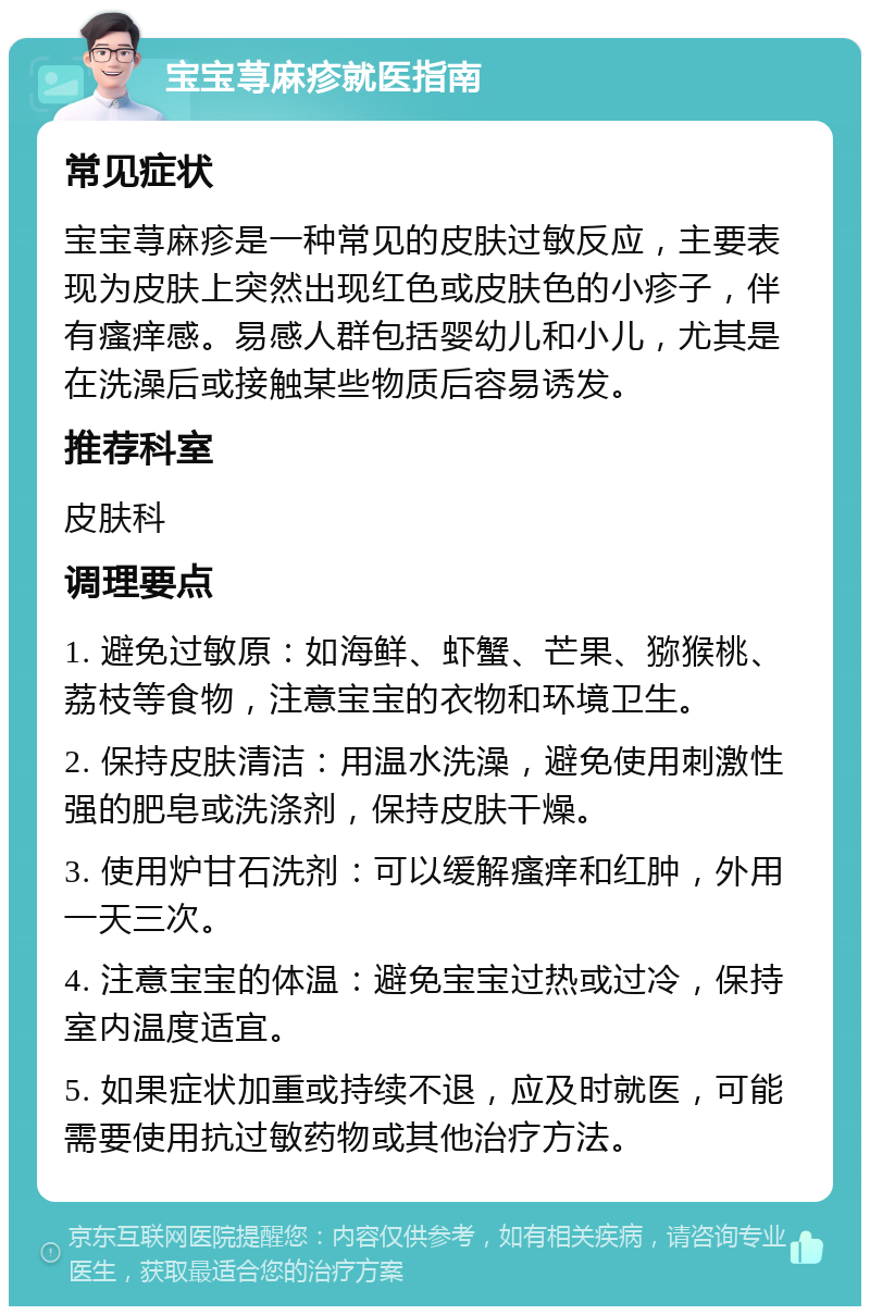 宝宝荨麻疹就医指南 常见症状 宝宝荨麻疹是一种常见的皮肤过敏反应，主要表现为皮肤上突然出现红色或皮肤色的小疹子，伴有瘙痒感。易感人群包括婴幼儿和小儿，尤其是在洗澡后或接触某些物质后容易诱发。 推荐科室 皮肤科 调理要点 1. 避免过敏原：如海鲜、虾蟹、芒果、猕猴桃、荔枝等食物，注意宝宝的衣物和环境卫生。 2. 保持皮肤清洁：用温水洗澡，避免使用刺激性强的肥皂或洗涤剂，保持皮肤干燥。 3. 使用炉甘石洗剂：可以缓解瘙痒和红肿，外用一天三次。 4. 注意宝宝的体温：避免宝宝过热或过冷，保持室内温度适宜。 5. 如果症状加重或持续不退，应及时就医，可能需要使用抗过敏药物或其他治疗方法。