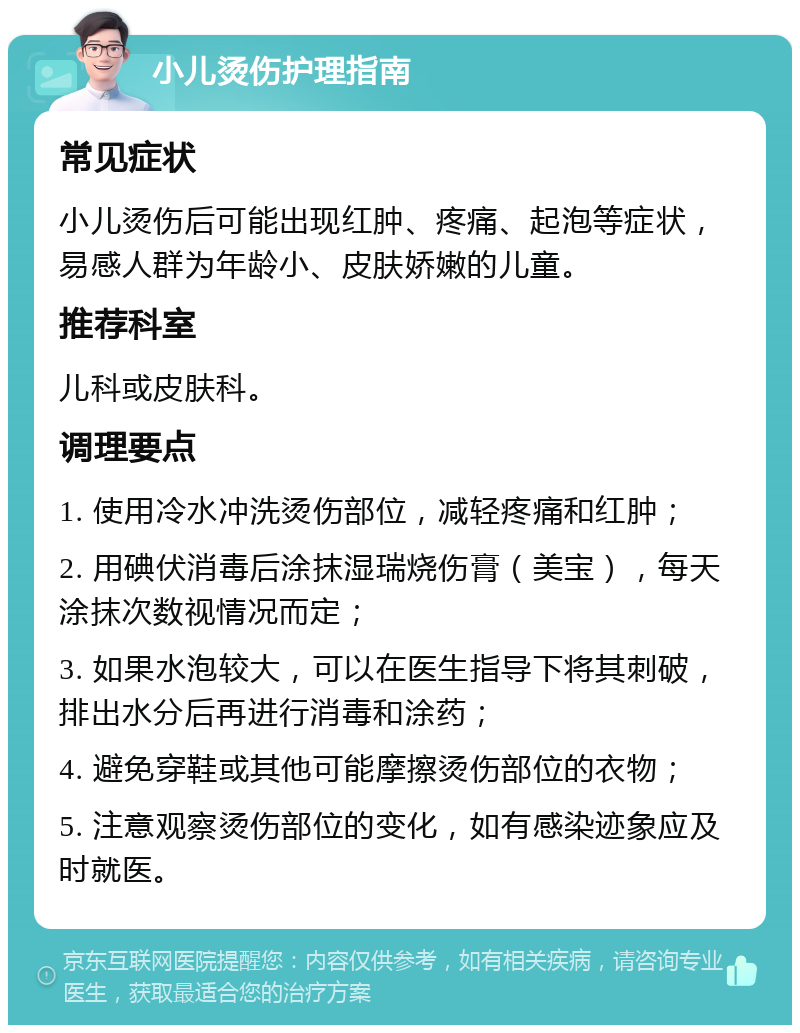 小儿烫伤护理指南 常见症状 小儿烫伤后可能出现红肿、疼痛、起泡等症状，易感人群为年龄小、皮肤娇嫩的儿童。 推荐科室 儿科或皮肤科。 调理要点 1. 使用冷水冲洗烫伤部位，减轻疼痛和红肿； 2. 用碘伏消毒后涂抹湿瑞烧伤膏（美宝），每天涂抹次数视情况而定； 3. 如果水泡较大，可以在医生指导下将其刺破，排出水分后再进行消毒和涂药； 4. 避免穿鞋或其他可能摩擦烫伤部位的衣物； 5. 注意观察烫伤部位的变化，如有感染迹象应及时就医。