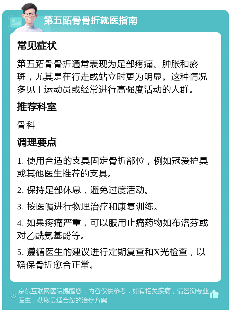 第五跖骨骨折就医指南 常见症状 第五跖骨骨折通常表现为足部疼痛、肿胀和瘀斑，尤其是在行走或站立时更为明显。这种情况多见于运动员或经常进行高强度活动的人群。 推荐科室 骨科 调理要点 1. 使用合适的支具固定骨折部位，例如冠爱护具或其他医生推荐的支具。 2. 保持足部休息，避免过度活动。 3. 按医嘱进行物理治疗和康复训练。 4. 如果疼痛严重，可以服用止痛药物如布洛芬或对乙酰氨基酚等。 5. 遵循医生的建议进行定期复查和X光检查，以确保骨折愈合正常。