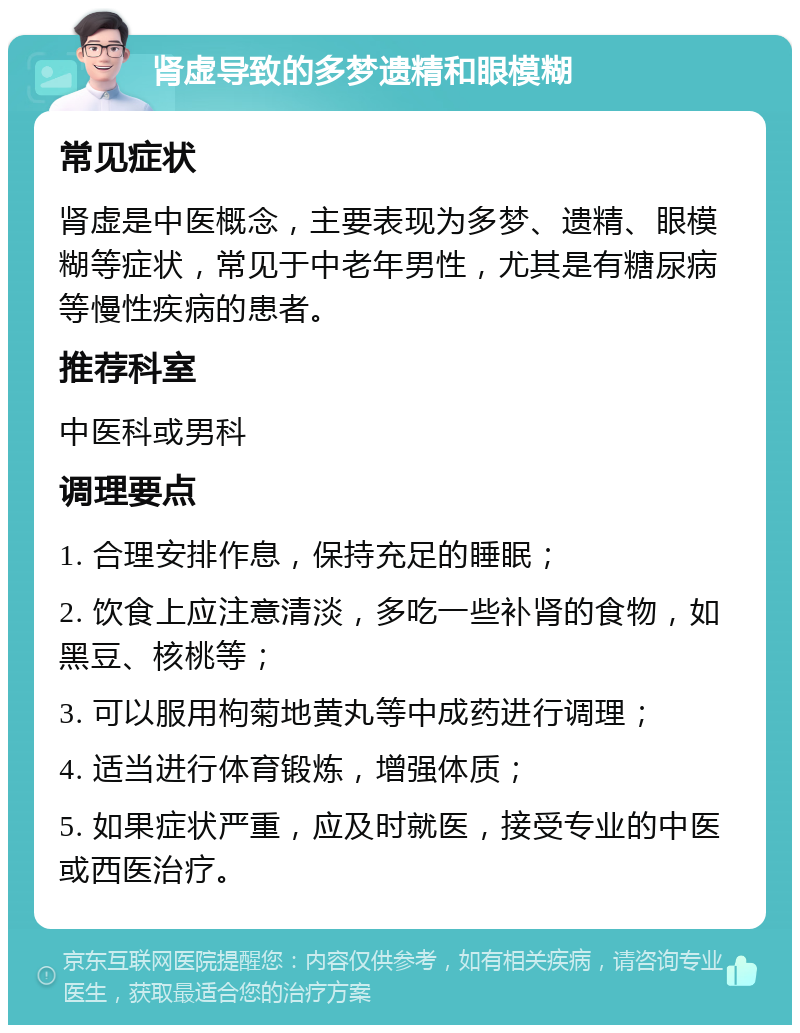 肾虚导致的多梦遗精和眼模糊 常见症状 肾虚是中医概念，主要表现为多梦、遗精、眼模糊等症状，常见于中老年男性，尤其是有糖尿病等慢性疾病的患者。 推荐科室 中医科或男科 调理要点 1. 合理安排作息，保持充足的睡眠； 2. 饮食上应注意清淡，多吃一些补肾的食物，如黑豆、核桃等； 3. 可以服用枸菊地黄丸等中成药进行调理； 4. 适当进行体育锻炼，增强体质； 5. 如果症状严重，应及时就医，接受专业的中医或西医治疗。