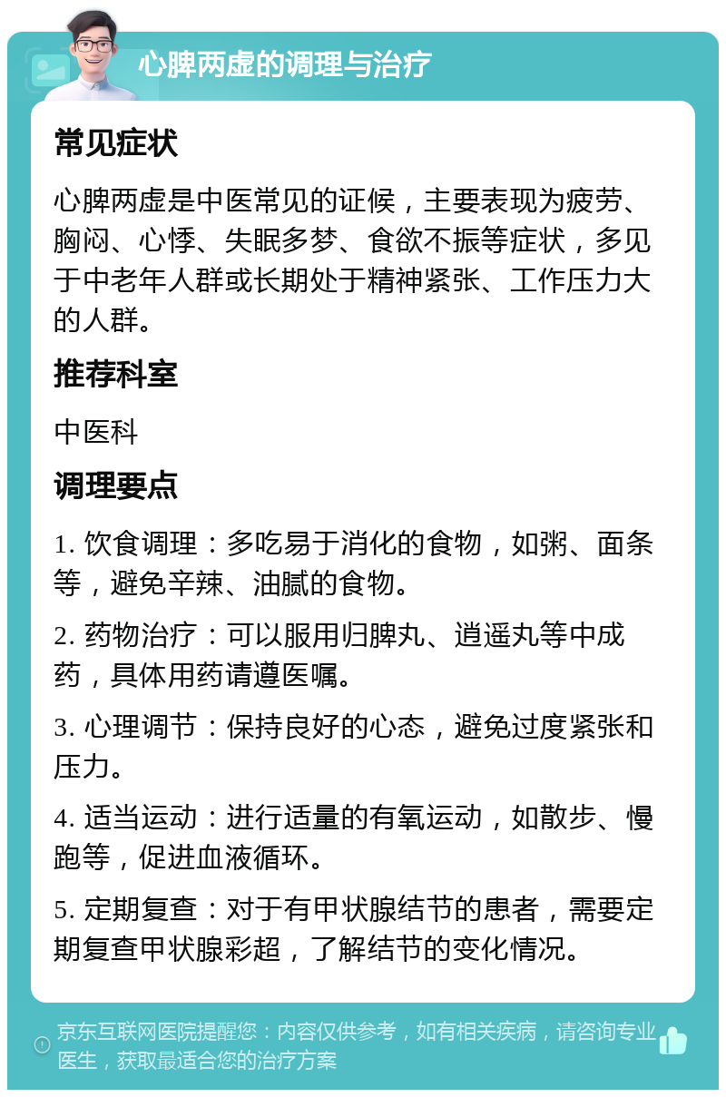 心脾两虚的调理与治疗 常见症状 心脾两虚是中医常见的证候，主要表现为疲劳、胸闷、心悸、失眠多梦、食欲不振等症状，多见于中老年人群或长期处于精神紧张、工作压力大的人群。 推荐科室 中医科 调理要点 1. 饮食调理：多吃易于消化的食物，如粥、面条等，避免辛辣、油腻的食物。 2. 药物治疗：可以服用归脾丸、逍遥丸等中成药，具体用药请遵医嘱。 3. 心理调节：保持良好的心态，避免过度紧张和压力。 4. 适当运动：进行适量的有氧运动，如散步、慢跑等，促进血液循环。 5. 定期复查：对于有甲状腺结节的患者，需要定期复查甲状腺彩超，了解结节的变化情况。