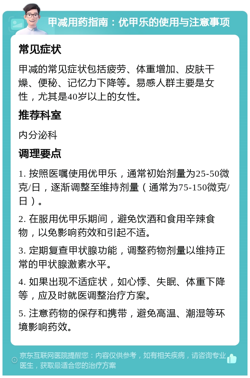 甲减用药指南：优甲乐的使用与注意事项 常见症状 甲减的常见症状包括疲劳、体重增加、皮肤干燥、便秘、记忆力下降等。易感人群主要是女性，尤其是40岁以上的女性。 推荐科室 内分泌科 调理要点 1. 按照医嘱使用优甲乐，通常初始剂量为25-50微克/日，逐渐调整至维持剂量（通常为75-150微克/日）。 2. 在服用优甲乐期间，避免饮酒和食用辛辣食物，以免影响药效和引起不适。 3. 定期复查甲状腺功能，调整药物剂量以维持正常的甲状腺激素水平。 4. 如果出现不适症状，如心悸、失眠、体重下降等，应及时就医调整治疗方案。 5. 注意药物的保存和携带，避免高温、潮湿等环境影响药效。