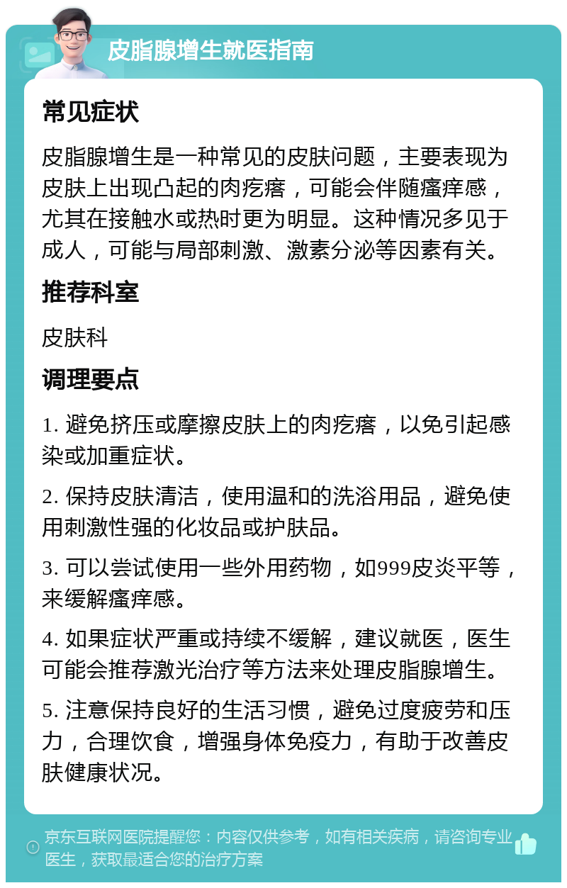 皮脂腺增生就医指南 常见症状 皮脂腺增生是一种常见的皮肤问题，主要表现为皮肤上出现凸起的肉疙瘩，可能会伴随瘙痒感，尤其在接触水或热时更为明显。这种情况多见于成人，可能与局部刺激、激素分泌等因素有关。 推荐科室 皮肤科 调理要点 1. 避免挤压或摩擦皮肤上的肉疙瘩，以免引起感染或加重症状。 2. 保持皮肤清洁，使用温和的洗浴用品，避免使用刺激性强的化妆品或护肤品。 3. 可以尝试使用一些外用药物，如999皮炎平等，来缓解瘙痒感。 4. 如果症状严重或持续不缓解，建议就医，医生可能会推荐激光治疗等方法来处理皮脂腺增生。 5. 注意保持良好的生活习惯，避免过度疲劳和压力，合理饮食，增强身体免疫力，有助于改善皮肤健康状况。