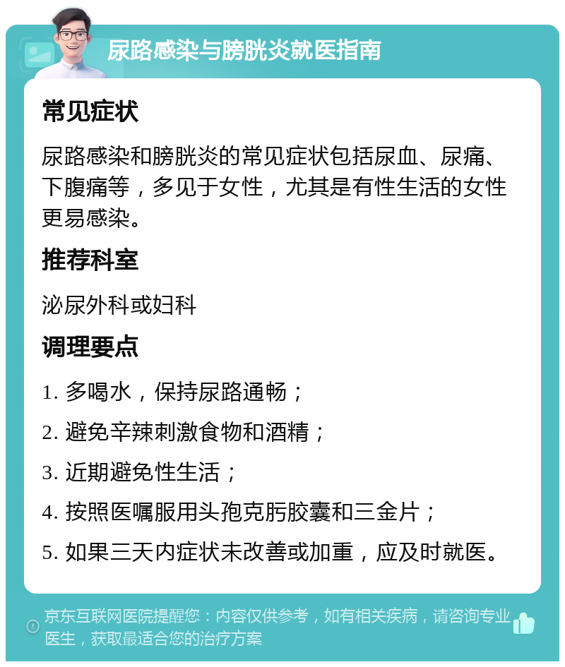 尿路感染与膀胱炎就医指南 常见症状 尿路感染和膀胱炎的常见症状包括尿血、尿痛、下腹痛等，多见于女性，尤其是有性生活的女性更易感染。 推荐科室 泌尿外科或妇科 调理要点 1. 多喝水，保持尿路通畅； 2. 避免辛辣刺激食物和酒精； 3. 近期避免性生活； 4. 按照医嘱服用头孢克肟胶囊和三金片； 5. 如果三天内症状未改善或加重，应及时就医。