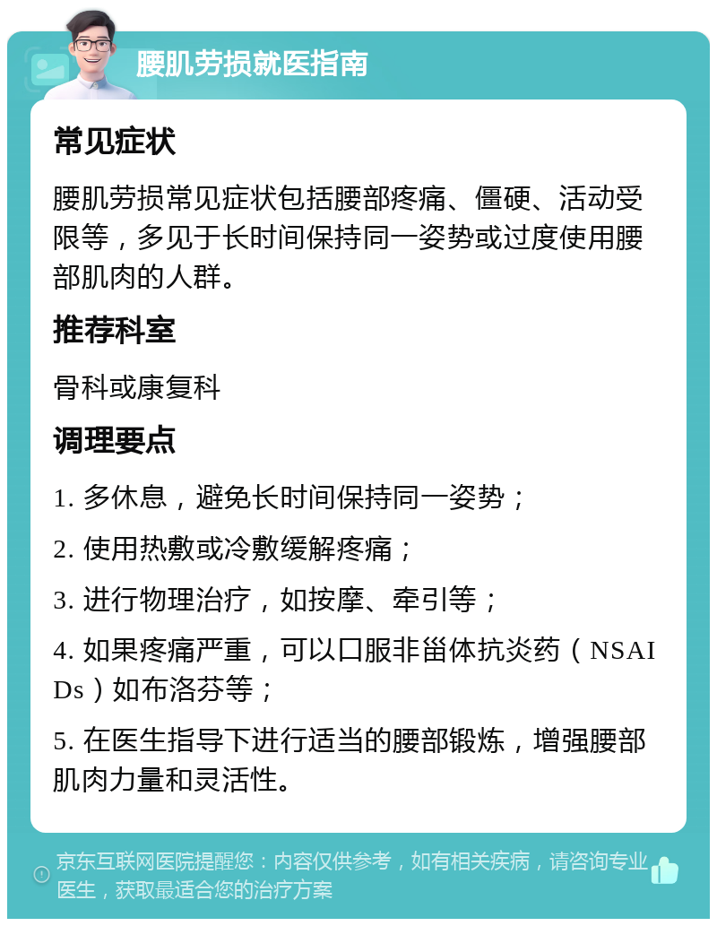 腰肌劳损就医指南 常见症状 腰肌劳损常见症状包括腰部疼痛、僵硬、活动受限等，多见于长时间保持同一姿势或过度使用腰部肌肉的人群。 推荐科室 骨科或康复科 调理要点 1. 多休息，避免长时间保持同一姿势； 2. 使用热敷或冷敷缓解疼痛； 3. 进行物理治疗，如按摩、牵引等； 4. 如果疼痛严重，可以口服非甾体抗炎药（NSAIDs）如布洛芬等； 5. 在医生指导下进行适当的腰部锻炼，增强腰部肌肉力量和灵活性。