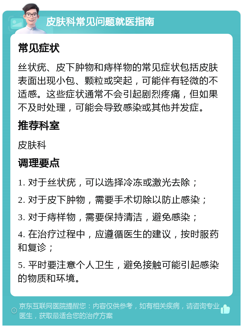 皮肤科常见问题就医指南 常见症状 丝状疣、皮下肿物和痔样物的常见症状包括皮肤表面出现小包、颗粒或突起，可能伴有轻微的不适感。这些症状通常不会引起剧烈疼痛，但如果不及时处理，可能会导致感染或其他并发症。 推荐科室 皮肤科 调理要点 1. 对于丝状疣，可以选择冷冻或激光去除； 2. 对于皮下肿物，需要手术切除以防止感染； 3. 对于痔样物，需要保持清洁，避免感染； 4. 在治疗过程中，应遵循医生的建议，按时服药和复诊； 5. 平时要注意个人卫生，避免接触可能引起感染的物质和环境。