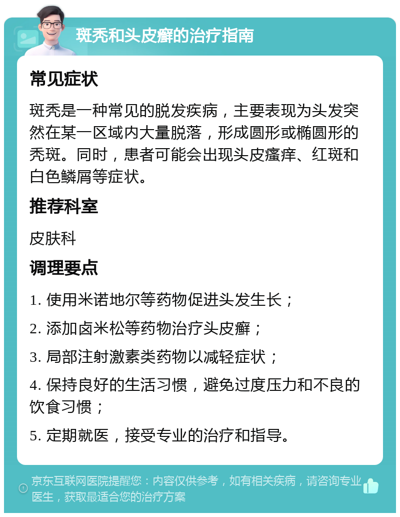 斑秃和头皮癣的治疗指南 常见症状 斑秃是一种常见的脱发疾病，主要表现为头发突然在某一区域内大量脱落，形成圆形或椭圆形的秃斑。同时，患者可能会出现头皮瘙痒、红斑和白色鳞屑等症状。 推荐科室 皮肤科 调理要点 1. 使用米诺地尔等药物促进头发生长； 2. 添加卤米松等药物治疗头皮癣； 3. 局部注射激素类药物以减轻症状； 4. 保持良好的生活习惯，避免过度压力和不良的饮食习惯； 5. 定期就医，接受专业的治疗和指导。