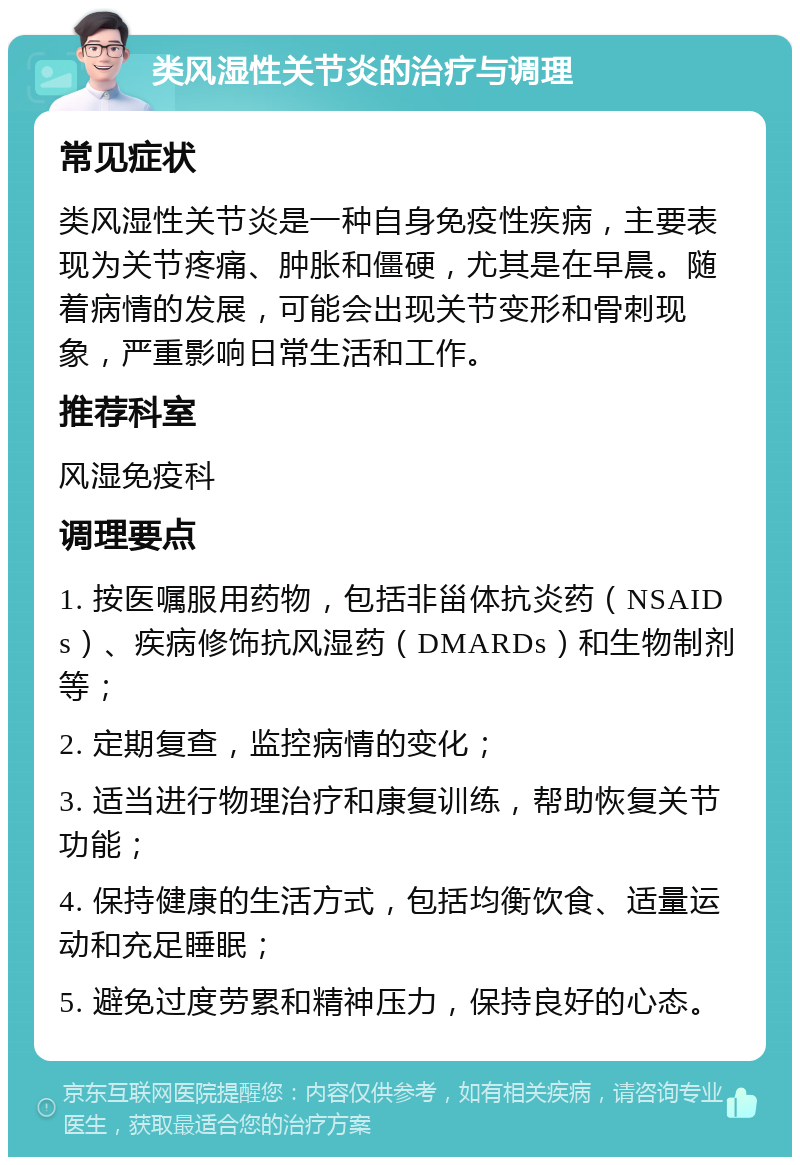 类风湿性关节炎的治疗与调理 常见症状 类风湿性关节炎是一种自身免疫性疾病，主要表现为关节疼痛、肿胀和僵硬，尤其是在早晨。随着病情的发展，可能会出现关节变形和骨刺现象，严重影响日常生活和工作。 推荐科室 风湿免疫科 调理要点 1. 按医嘱服用药物，包括非甾体抗炎药（NSAIDs）、疾病修饰抗风湿药（DMARDs）和生物制剂等； 2. 定期复查，监控病情的变化； 3. 适当进行物理治疗和康复训练，帮助恢复关节功能； 4. 保持健康的生活方式，包括均衡饮食、适量运动和充足睡眠； 5. 避免过度劳累和精神压力，保持良好的心态。