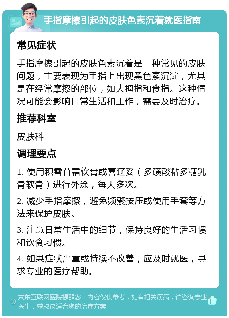 手指摩擦引起的皮肤色素沉着就医指南 常见症状 手指摩擦引起的皮肤色素沉着是一种常见的皮肤问题，主要表现为手指上出现黑色素沉淀，尤其是在经常摩擦的部位，如大拇指和食指。这种情况可能会影响日常生活和工作，需要及时治疗。 推荐科室 皮肤科 调理要点 1. 使用积雪苷霜软膏或喜辽妥（多磺酸粘多糖乳膏软膏）进行外涂，每天多次。 2. 减少手指摩擦，避免频繁按压或使用手套等方法来保护皮肤。 3. 注意日常生活中的细节，保持良好的生活习惯和饮食习惯。 4. 如果症状严重或持续不改善，应及时就医，寻求专业的医疗帮助。