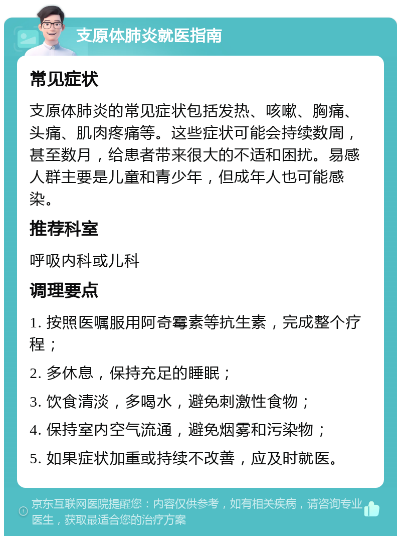 支原体肺炎就医指南 常见症状 支原体肺炎的常见症状包括发热、咳嗽、胸痛、头痛、肌肉疼痛等。这些症状可能会持续数周，甚至数月，给患者带来很大的不适和困扰。易感人群主要是儿童和青少年，但成年人也可能感染。 推荐科室 呼吸内科或儿科 调理要点 1. 按照医嘱服用阿奇霉素等抗生素，完成整个疗程； 2. 多休息，保持充足的睡眠； 3. 饮食清淡，多喝水，避免刺激性食物； 4. 保持室内空气流通，避免烟雾和污染物； 5. 如果症状加重或持续不改善，应及时就医。