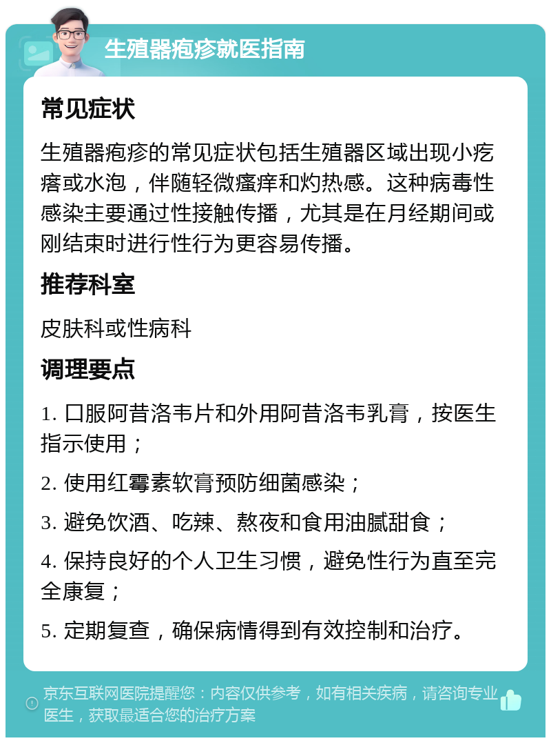 生殖器疱疹就医指南 常见症状 生殖器疱疹的常见症状包括生殖器区域出现小疙瘩或水泡，伴随轻微瘙痒和灼热感。这种病毒性感染主要通过性接触传播，尤其是在月经期间或刚结束时进行性行为更容易传播。 推荐科室 皮肤科或性病科 调理要点 1. 口服阿昔洛韦片和外用阿昔洛韦乳膏，按医生指示使用； 2. 使用红霉素软膏预防细菌感染； 3. 避免饮酒、吃辣、熬夜和食用油腻甜食； 4. 保持良好的个人卫生习惯，避免性行为直至完全康复； 5. 定期复查，确保病情得到有效控制和治疗。