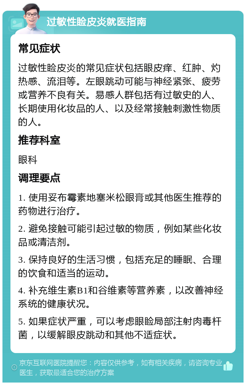 过敏性睑皮炎就医指南 常见症状 过敏性睑皮炎的常见症状包括眼皮痒、红肿、灼热感、流泪等。左眼跳动可能与神经紧张、疲劳或营养不良有关。易感人群包括有过敏史的人、长期使用化妆品的人、以及经常接触刺激性物质的人。 推荐科室 眼科 调理要点 1. 使用妥布霉素地塞米松眼膏或其他医生推荐的药物进行治疗。 2. 避免接触可能引起过敏的物质，例如某些化妆品或清洁剂。 3. 保持良好的生活习惯，包括充足的睡眠、合理的饮食和适当的运动。 4. 补充维生素B1和谷维素等营养素，以改善神经系统的健康状况。 5. 如果症状严重，可以考虑眼睑局部注射肉毒杆菌，以缓解眼皮跳动和其他不适症状。