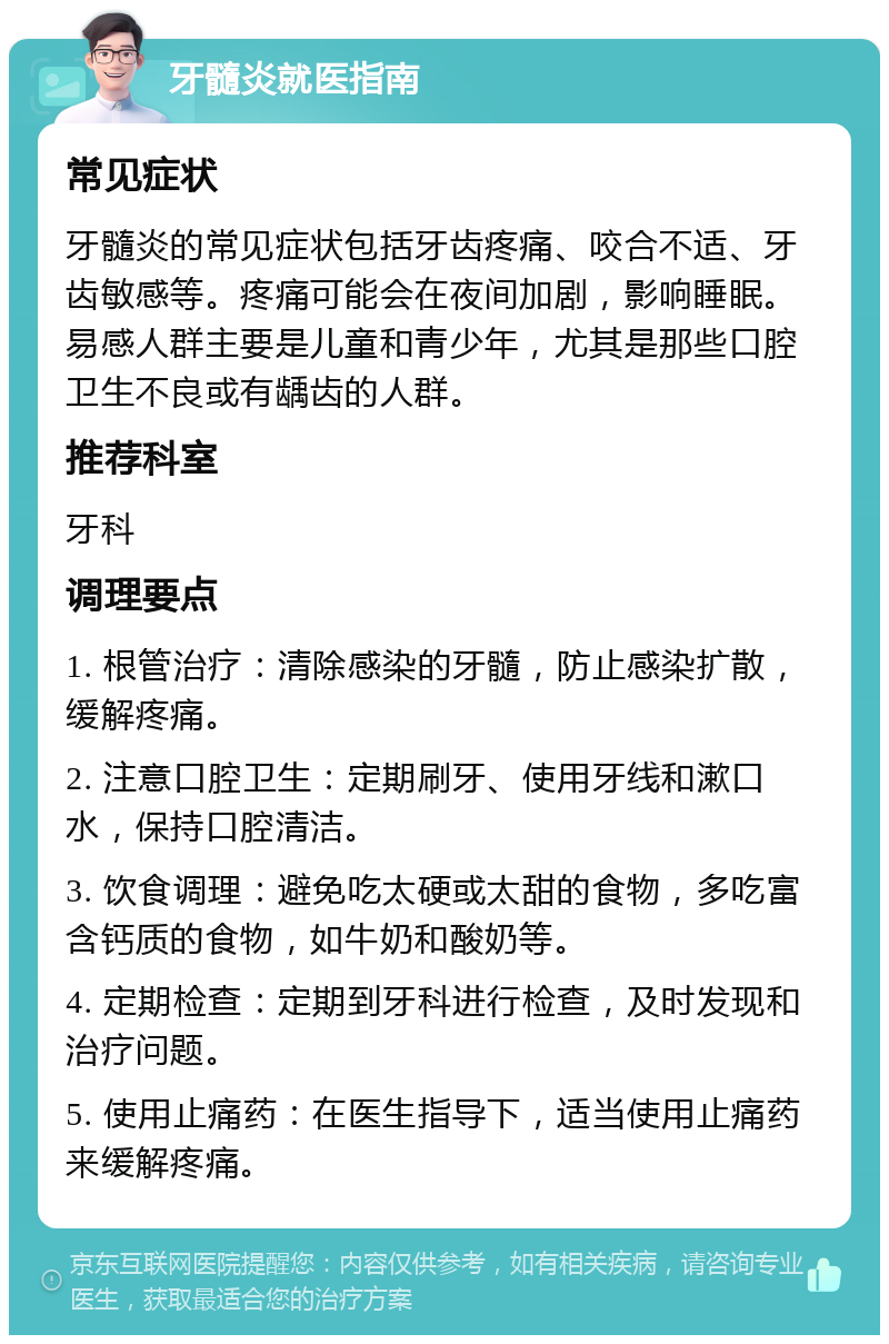 牙髓炎就医指南 常见症状 牙髓炎的常见症状包括牙齿疼痛、咬合不适、牙齿敏感等。疼痛可能会在夜间加剧，影响睡眠。易感人群主要是儿童和青少年，尤其是那些口腔卫生不良或有龋齿的人群。 推荐科室 牙科 调理要点 1. 根管治疗：清除感染的牙髓，防止感染扩散，缓解疼痛。 2. 注意口腔卫生：定期刷牙、使用牙线和漱口水，保持口腔清洁。 3. 饮食调理：避免吃太硬或太甜的食物，多吃富含钙质的食物，如牛奶和酸奶等。 4. 定期检查：定期到牙科进行检查，及时发现和治疗问题。 5. 使用止痛药：在医生指导下，适当使用止痛药来缓解疼痛。