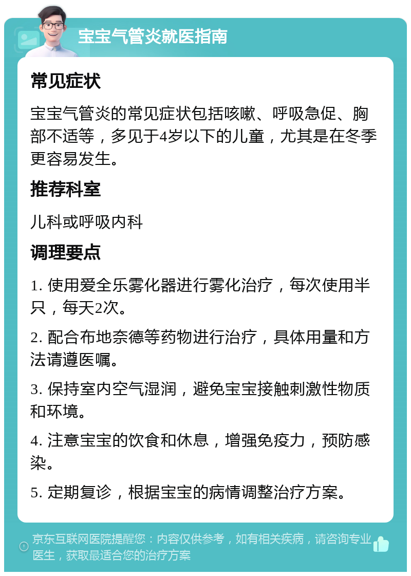 宝宝气管炎就医指南 常见症状 宝宝气管炎的常见症状包括咳嗽、呼吸急促、胸部不适等，多见于4岁以下的儿童，尤其是在冬季更容易发生。 推荐科室 儿科或呼吸内科 调理要点 1. 使用爱全乐雾化器进行雾化治疗，每次使用半只，每天2次。 2. 配合布地奈德等药物进行治疗，具体用量和方法请遵医嘱。 3. 保持室内空气湿润，避免宝宝接触刺激性物质和环境。 4. 注意宝宝的饮食和休息，增强免疫力，预防感染。 5. 定期复诊，根据宝宝的病情调整治疗方案。