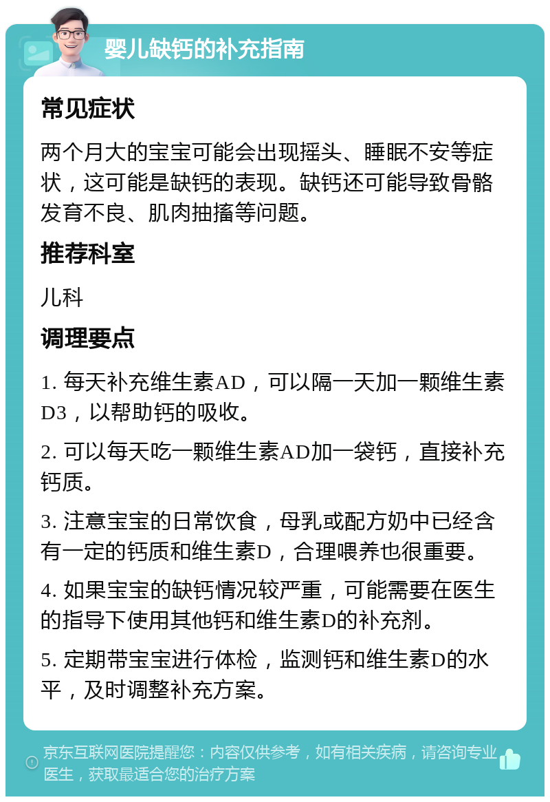 婴儿缺钙的补充指南 常见症状 两个月大的宝宝可能会出现摇头、睡眠不安等症状，这可能是缺钙的表现。缺钙还可能导致骨骼发育不良、肌肉抽搐等问题。 推荐科室 儿科 调理要点 1. 每天补充维生素AD，可以隔一天加一颗维生素D3，以帮助钙的吸收。 2. 可以每天吃一颗维生素AD加一袋钙，直接补充钙质。 3. 注意宝宝的日常饮食，母乳或配方奶中已经含有一定的钙质和维生素D，合理喂养也很重要。 4. 如果宝宝的缺钙情况较严重，可能需要在医生的指导下使用其他钙和维生素D的补充剂。 5. 定期带宝宝进行体检，监测钙和维生素D的水平，及时调整补充方案。