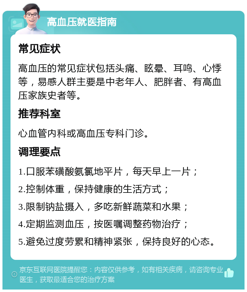 高血压就医指南 常见症状 高血压的常见症状包括头痛、眩晕、耳鸣、心悸等，易感人群主要是中老年人、肥胖者、有高血压家族史者等。 推荐科室 心血管内科或高血压专科门诊。 调理要点 1.口服苯磺酸氨氯地平片，每天早上一片； 2.控制体重，保持健康的生活方式； 3.限制钠盐摄入，多吃新鲜蔬菜和水果； 4.定期监测血压，按医嘱调整药物治疗； 5.避免过度劳累和精神紧张，保持良好的心态。