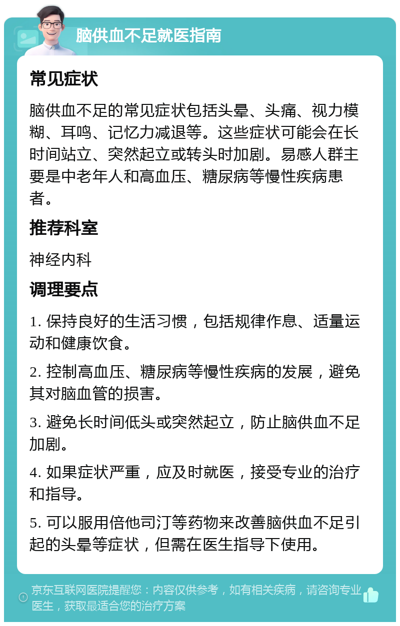 脑供血不足就医指南 常见症状 脑供血不足的常见症状包括头晕、头痛、视力模糊、耳鸣、记忆力减退等。这些症状可能会在长时间站立、突然起立或转头时加剧。易感人群主要是中老年人和高血压、糖尿病等慢性疾病患者。 推荐科室 神经内科 调理要点 1. 保持良好的生活习惯，包括规律作息、适量运动和健康饮食。 2. 控制高血压、糖尿病等慢性疾病的发展，避免其对脑血管的损害。 3. 避免长时间低头或突然起立，防止脑供血不足加剧。 4. 如果症状严重，应及时就医，接受专业的治疗和指导。 5. 可以服用倍他司汀等药物来改善脑供血不足引起的头晕等症状，但需在医生指导下使用。