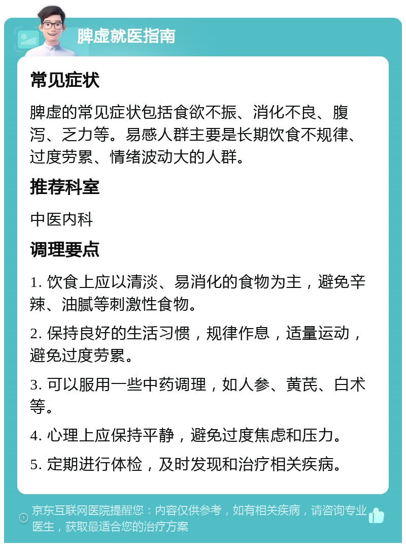 脾虚就医指南 常见症状 脾虚的常见症状包括食欲不振、消化不良、腹泻、乏力等。易感人群主要是长期饮食不规律、过度劳累、情绪波动大的人群。 推荐科室 中医内科 调理要点 1. 饮食上应以清淡、易消化的食物为主，避免辛辣、油腻等刺激性食物。 2. 保持良好的生活习惯，规律作息，适量运动，避免过度劳累。 3. 可以服用一些中药调理，如人参、黄芪、白术等。 4. 心理上应保持平静，避免过度焦虑和压力。 5. 定期进行体检，及时发现和治疗相关疾病。