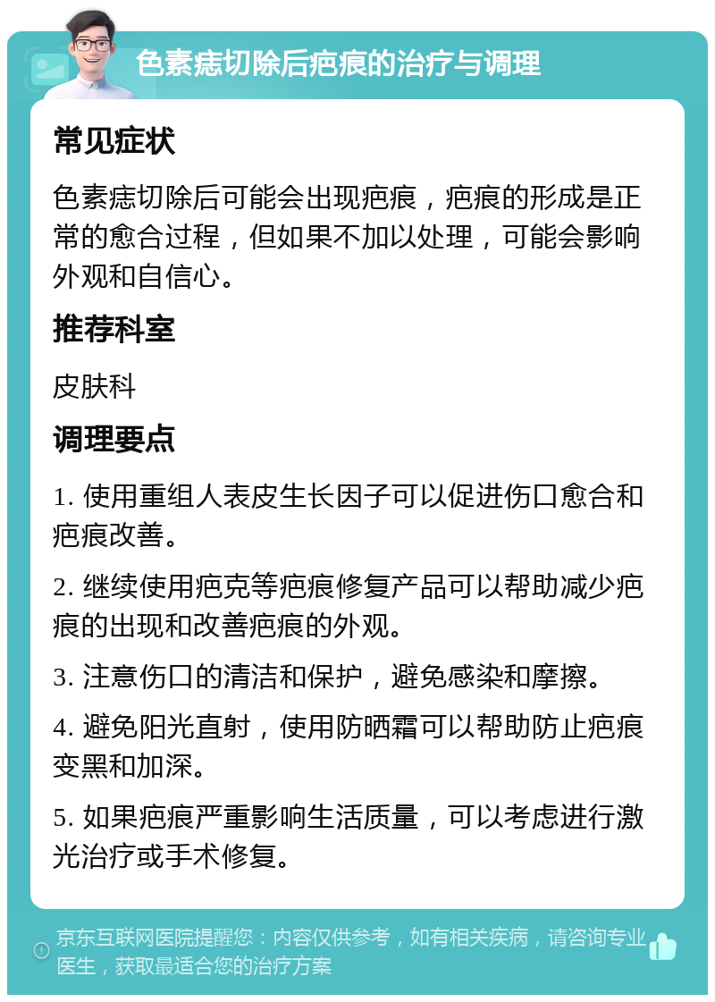 色素痣切除后疤痕的治疗与调理 常见症状 色素痣切除后可能会出现疤痕，疤痕的形成是正常的愈合过程，但如果不加以处理，可能会影响外观和自信心。 推荐科室 皮肤科 调理要点 1. 使用重组人表皮生长因子可以促进伤口愈合和疤痕改善。 2. 继续使用疤克等疤痕修复产品可以帮助减少疤痕的出现和改善疤痕的外观。 3. 注意伤口的清洁和保护，避免感染和摩擦。 4. 避免阳光直射，使用防晒霜可以帮助防止疤痕变黑和加深。 5. 如果疤痕严重影响生活质量，可以考虑进行激光治疗或手术修复。