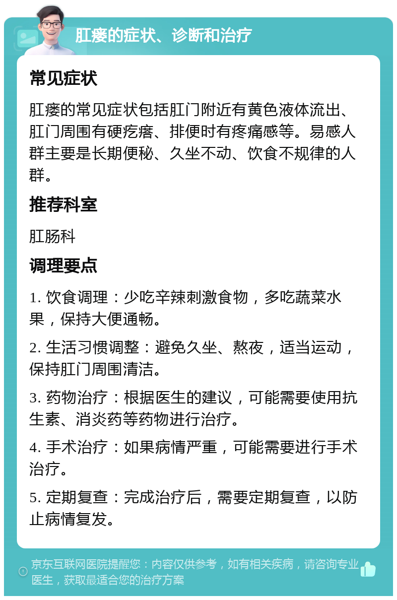 肛瘘的症状、诊断和治疗 常见症状 肛瘘的常见症状包括肛门附近有黄色液体流出、肛门周围有硬疙瘩、排便时有疼痛感等。易感人群主要是长期便秘、久坐不动、饮食不规律的人群。 推荐科室 肛肠科 调理要点 1. 饮食调理：少吃辛辣刺激食物，多吃蔬菜水果，保持大便通畅。 2. 生活习惯调整：避免久坐、熬夜，适当运动，保持肛门周围清洁。 3. 药物治疗：根据医生的建议，可能需要使用抗生素、消炎药等药物进行治疗。 4. 手术治疗：如果病情严重，可能需要进行手术治疗。 5. 定期复查：完成治疗后，需要定期复查，以防止病情复发。