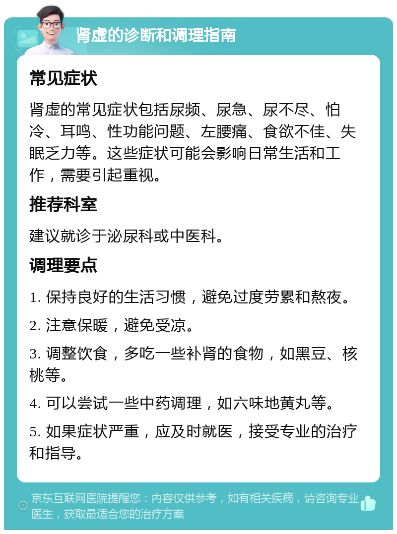 肾虚的诊断和调理指南 常见症状 肾虚的常见症状包括尿频、尿急、尿不尽、怕冷、耳鸣、性功能问题、左腰痛、食欲不佳、失眠乏力等。这些症状可能会影响日常生活和工作，需要引起重视。 推荐科室 建议就诊于泌尿科或中医科。 调理要点 1. 保持良好的生活习惯，避免过度劳累和熬夜。 2. 注意保暖，避免受凉。 3. 调整饮食，多吃一些补肾的食物，如黑豆、核桃等。 4. 可以尝试一些中药调理，如六味地黄丸等。 5. 如果症状严重，应及时就医，接受专业的治疗和指导。