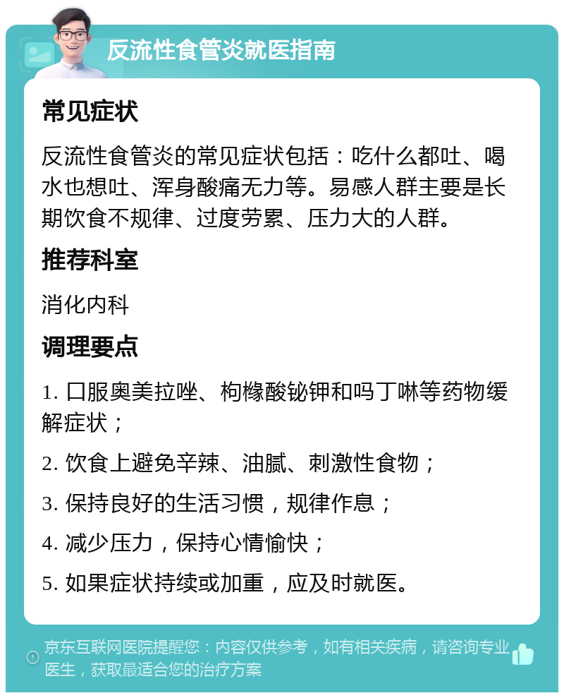 反流性食管炎就医指南 常见症状 反流性食管炎的常见症状包括：吃什么都吐、喝水也想吐、浑身酸痛无力等。易感人群主要是长期饮食不规律、过度劳累、压力大的人群。 推荐科室 消化内科 调理要点 1. 口服奥美拉唑、枸橼酸铋钾和吗丁啉等药物缓解症状； 2. 饮食上避免辛辣、油腻、刺激性食物； 3. 保持良好的生活习惯，规律作息； 4. 减少压力，保持心情愉快； 5. 如果症状持续或加重，应及时就医。