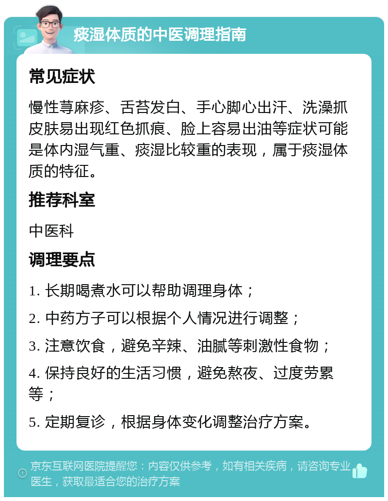 痰湿体质的中医调理指南 常见症状 慢性荨麻疹、舌苔发白、手心脚心出汗、洗澡抓皮肤易出现红色抓痕、脸上容易出油等症状可能是体内湿气重、痰湿比较重的表现，属于痰湿体质的特征。 推荐科室 中医科 调理要点 1. 长期喝煮水可以帮助调理身体； 2. 中药方子可以根据个人情况进行调整； 3. 注意饮食，避免辛辣、油腻等刺激性食物； 4. 保持良好的生活习惯，避免熬夜、过度劳累等； 5. 定期复诊，根据身体变化调整治疗方案。