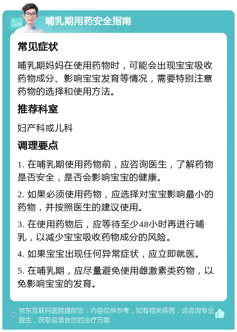 哺乳期用药安全指南 常见症状 哺乳期妈妈在使用药物时，可能会出现宝宝吸收药物成分、影响宝宝发育等情况，需要特别注意药物的选择和使用方法。 推荐科室 妇产科或儿科 调理要点 1. 在哺乳期使用药物前，应咨询医生，了解药物是否安全，是否会影响宝宝的健康。 2. 如果必须使用药物，应选择对宝宝影响最小的药物，并按照医生的建议使用。 3. 在使用药物后，应等待至少48小时再进行哺乳，以减少宝宝吸收药物成分的风险。 4. 如果宝宝出现任何异常症状，应立即就医。 5. 在哺乳期，应尽量避免使用雌激素类药物，以免影响宝宝的发育。