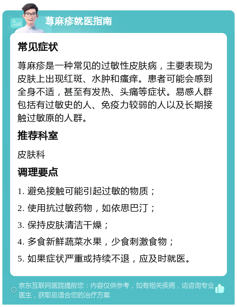 荨麻疹就医指南 常见症状 荨麻疹是一种常见的过敏性皮肤病，主要表现为皮肤上出现红斑、水肿和瘙痒。患者可能会感到全身不适，甚至有发热、头痛等症状。易感人群包括有过敏史的人、免疫力较弱的人以及长期接触过敏原的人群。 推荐科室 皮肤科 调理要点 1. 避免接触可能引起过敏的物质； 2. 使用抗过敏药物，如依思巴汀； 3. 保持皮肤清洁干燥； 4. 多食新鲜蔬菜水果，少食刺激食物； 5. 如果症状严重或持续不退，应及时就医。