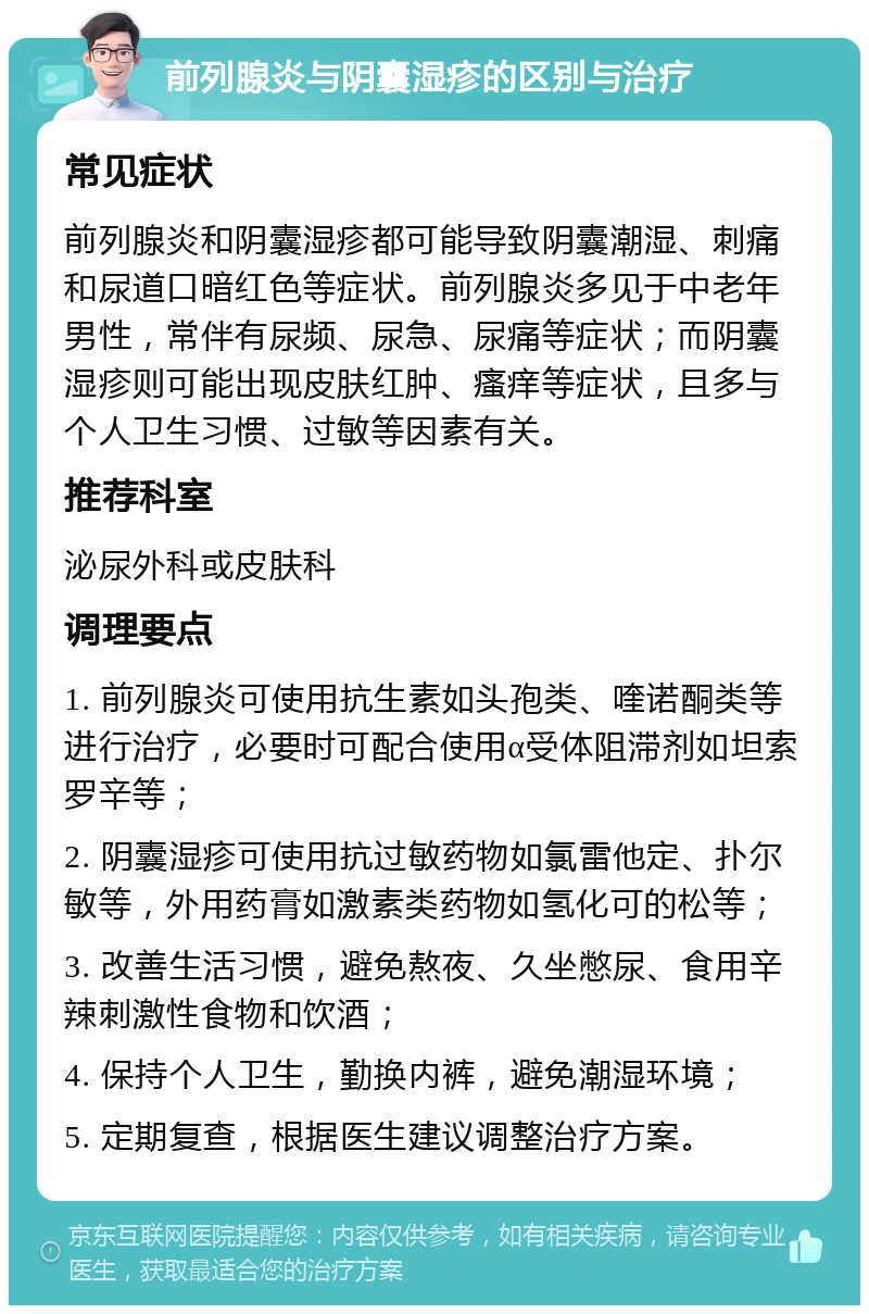 前列腺炎与阴囊湿疹的区别与治疗 常见症状 前列腺炎和阴囊湿疹都可能导致阴囊潮湿、刺痛和尿道口暗红色等症状。前列腺炎多见于中老年男性，常伴有尿频、尿急、尿痛等症状；而阴囊湿疹则可能出现皮肤红肿、瘙痒等症状，且多与个人卫生习惯、过敏等因素有关。 推荐科室 泌尿外科或皮肤科 调理要点 1. 前列腺炎可使用抗生素如头孢类、喹诺酮类等进行治疗，必要时可配合使用α受体阻滞剂如坦索罗辛等； 2. 阴囊湿疹可使用抗过敏药物如氯雷他定、扑尔敏等，外用药膏如激素类药物如氢化可的松等； 3. 改善生活习惯，避免熬夜、久坐憋尿、食用辛辣刺激性食物和饮酒； 4. 保持个人卫生，勤换内裤，避免潮湿环境； 5. 定期复查，根据医生建议调整治疗方案。