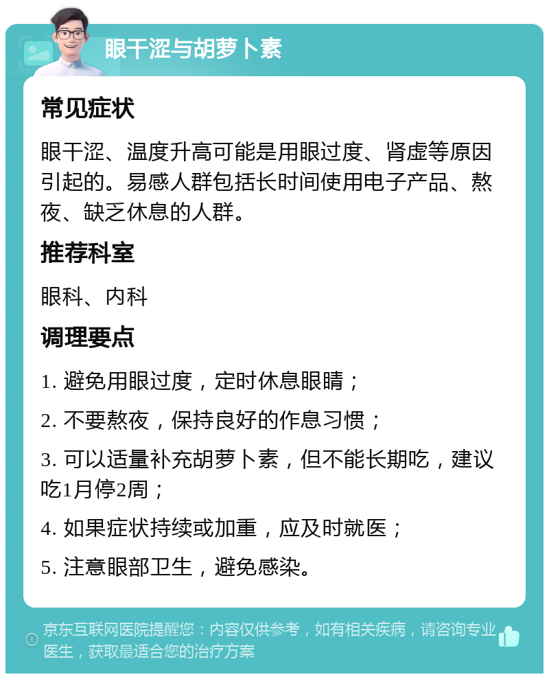 眼干涩与胡萝卜素 常见症状 眼干涩、温度升高可能是用眼过度、肾虚等原因引起的。易感人群包括长时间使用电子产品、熬夜、缺乏休息的人群。 推荐科室 眼科、内科 调理要点 1. 避免用眼过度，定时休息眼睛； 2. 不要熬夜，保持良好的作息习惯； 3. 可以适量补充胡萝卜素，但不能长期吃，建议吃1月停2周； 4. 如果症状持续或加重，应及时就医； 5. 注意眼部卫生，避免感染。