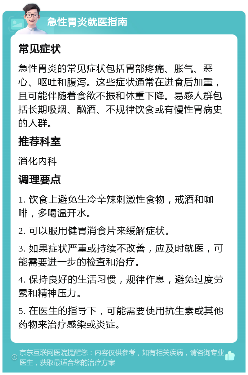 急性胃炎就医指南 常见症状 急性胃炎的常见症状包括胃部疼痛、胀气、恶心、呕吐和腹泻。这些症状通常在进食后加重，且可能伴随着食欲不振和体重下降。易感人群包括长期吸烟、酗酒、不规律饮食或有慢性胃病史的人群。 推荐科室 消化内科 调理要点 1. 饮食上避免生冷辛辣刺激性食物，戒酒和咖啡，多喝温开水。 2. 可以服用健胃消食片来缓解症状。 3. 如果症状严重或持续不改善，应及时就医，可能需要进一步的检查和治疗。 4. 保持良好的生活习惯，规律作息，避免过度劳累和精神压力。 5. 在医生的指导下，可能需要使用抗生素或其他药物来治疗感染或炎症。