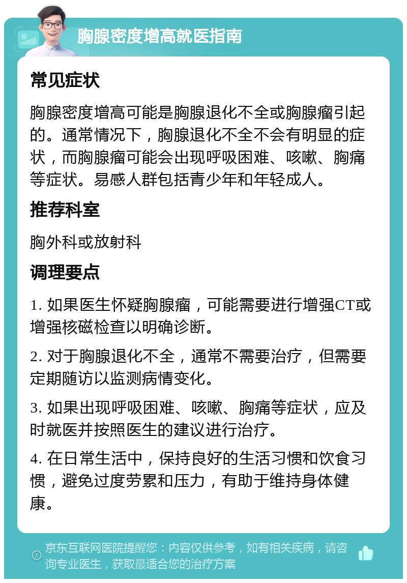 胸腺密度增高就医指南 常见症状 胸腺密度增高可能是胸腺退化不全或胸腺瘤引起的。通常情况下，胸腺退化不全不会有明显的症状，而胸腺瘤可能会出现呼吸困难、咳嗽、胸痛等症状。易感人群包括青少年和年轻成人。 推荐科室 胸外科或放射科 调理要点 1. 如果医生怀疑胸腺瘤，可能需要进行增强CT或增强核磁检查以明确诊断。 2. 对于胸腺退化不全，通常不需要治疗，但需要定期随访以监测病情变化。 3. 如果出现呼吸困难、咳嗽、胸痛等症状，应及时就医并按照医生的建议进行治疗。 4. 在日常生活中，保持良好的生活习惯和饮食习惯，避免过度劳累和压力，有助于维持身体健康。