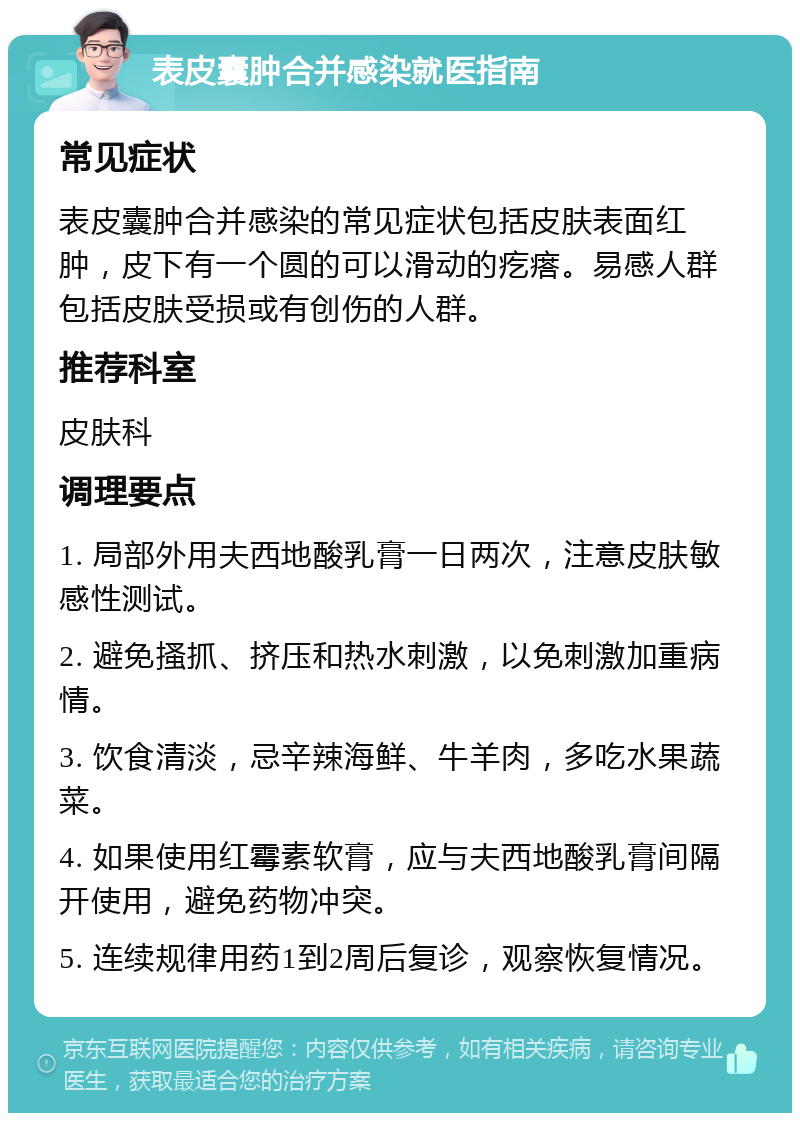 表皮囊肿合并感染就医指南 常见症状 表皮囊肿合并感染的常见症状包括皮肤表面红肿，皮下有一个圆的可以滑动的疙瘩。易感人群包括皮肤受损或有创伤的人群。 推荐科室 皮肤科 调理要点 1. 局部外用夫西地酸乳膏一日两次，注意皮肤敏感性测试。 2. 避免搔抓、挤压和热水刺激，以免刺激加重病情。 3. 饮食清淡，忌辛辣海鲜、牛羊肉，多吃水果蔬菜。 4. 如果使用红霉素软膏，应与夫西地酸乳膏间隔开使用，避免药物冲突。 5. 连续规律用药1到2周后复诊，观察恢复情况。