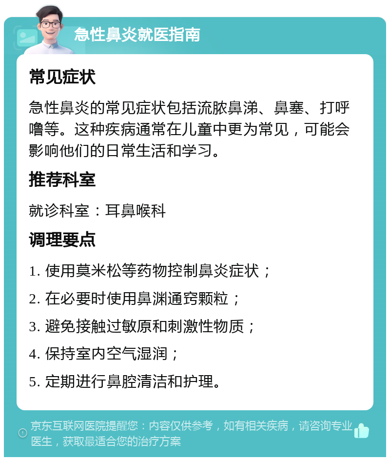 急性鼻炎就医指南 常见症状 急性鼻炎的常见症状包括流脓鼻涕、鼻塞、打呼噜等。这种疾病通常在儿童中更为常见，可能会影响他们的日常生活和学习。 推荐科室 就诊科室：耳鼻喉科 调理要点 1. 使用莫米松等药物控制鼻炎症状； 2. 在必要时使用鼻渊通窍颗粒； 3. 避免接触过敏原和刺激性物质； 4. 保持室内空气湿润； 5. 定期进行鼻腔清洁和护理。