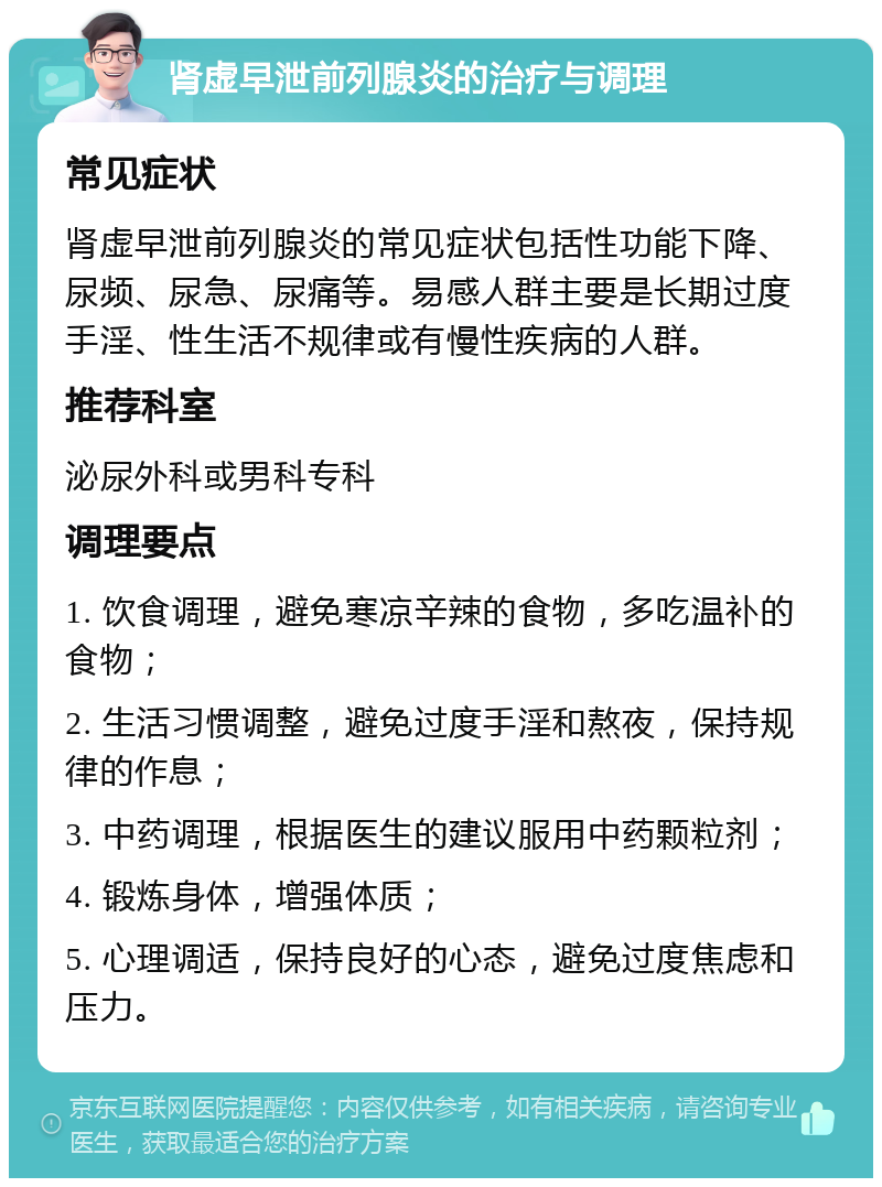 肾虚早泄前列腺炎的治疗与调理 常见症状 肾虚早泄前列腺炎的常见症状包括性功能下降、尿频、尿急、尿痛等。易感人群主要是长期过度手淫、性生活不规律或有慢性疾病的人群。 推荐科室 泌尿外科或男科专科 调理要点 1. 饮食调理，避免寒凉辛辣的食物，多吃温补的食物； 2. 生活习惯调整，避免过度手淫和熬夜，保持规律的作息； 3. 中药调理，根据医生的建议服用中药颗粒剂； 4. 锻炼身体，增强体质； 5. 心理调适，保持良好的心态，避免过度焦虑和压力。